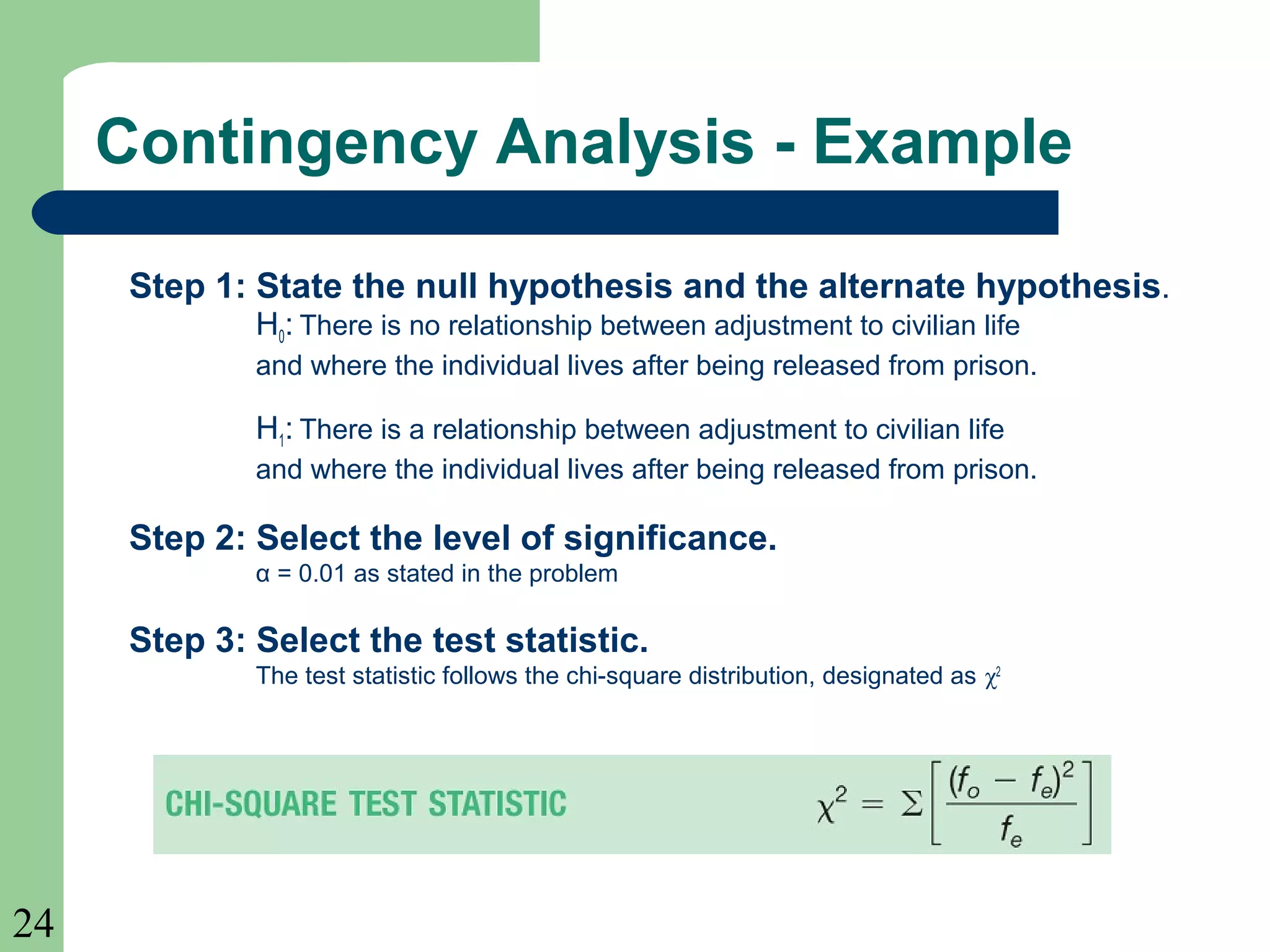 24
Step 1: State the null hypothesis and the alternate hypothesis.
H0: There is no relationship between adjustment to civilian life
and where the individual lives after being released from prison.
H1: There is a relationship between adjustment to civilian life
and where the individual lives after being released from prison.
Step 2: Select the level of significance.
α = 0.01 as stated in the problem
Step 3: Select the test statistic.
The test statistic follows the chi-square distribution, designated as χ2
Contingency Analysis - Example
 