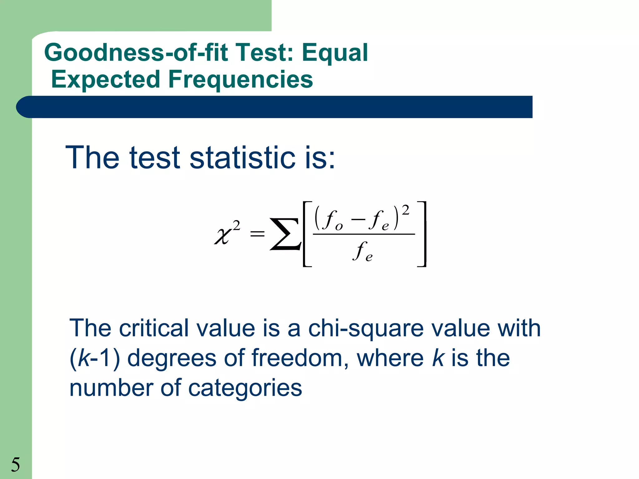 5
Goodness-of-fit Test: Equal
Expected Frequencies
The test statistic is:
( )
∑ 






 −
=
e
eo
f
ff 2
2
χ
The critical value is a chi-square value with
(k-1) degrees of freedom, where k is the
number of categories
 
