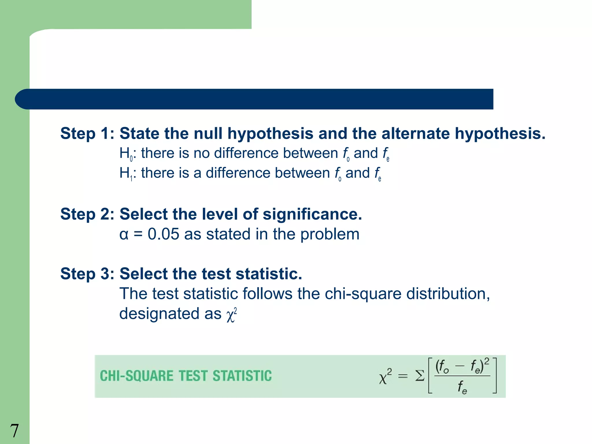 7
Step 1: State the null hypothesis and the alternate hypothesis.
H0: there is no difference between fo and fe
H1: there is a difference between fo and fe
Step 2: Select the level of significance.
α = 0.05 as stated in the problem
Step 3: Select the test statistic.
The test statistic follows the chi-square distribution,
designated as χ2
 