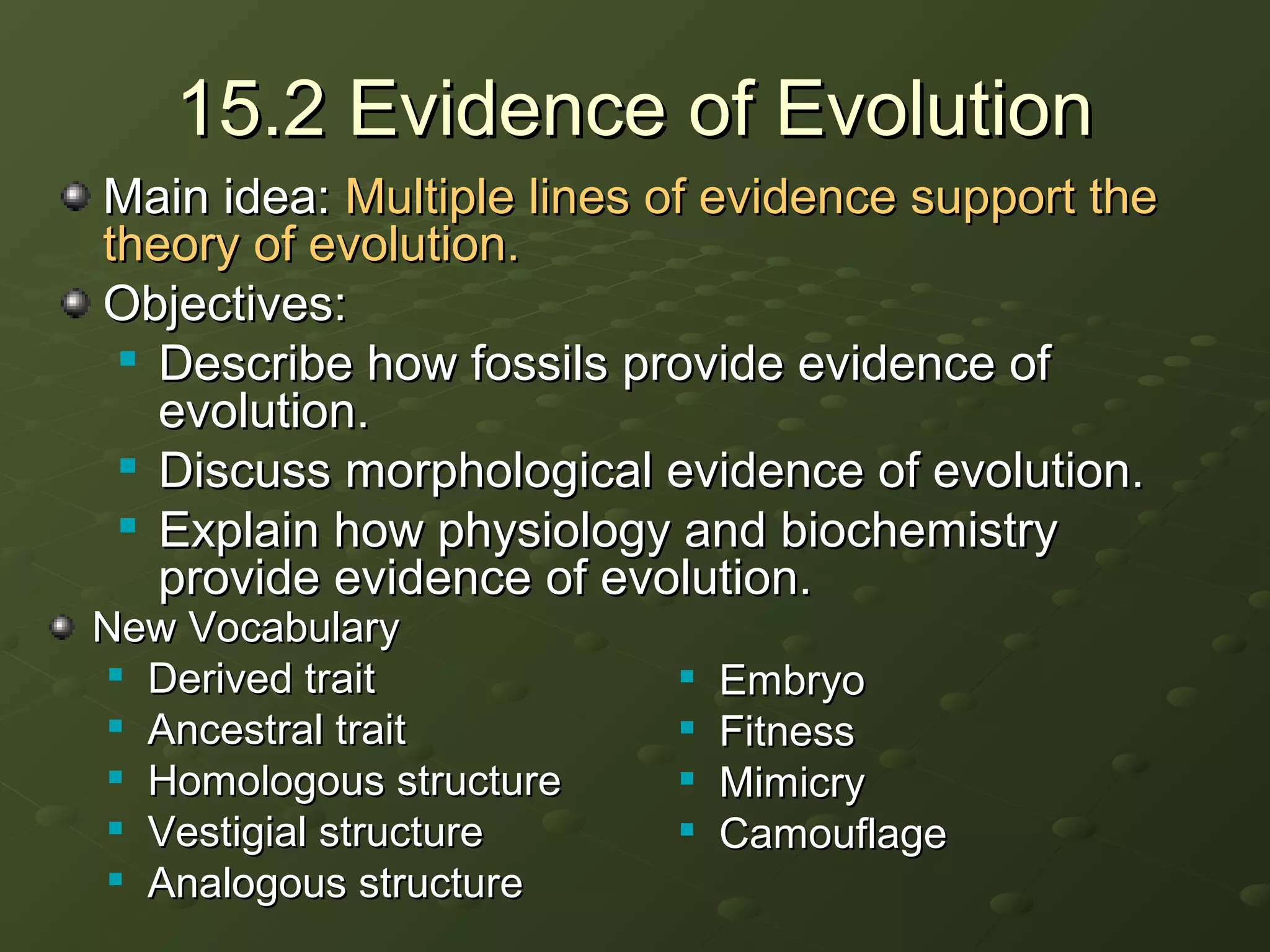 15.2 Evidence of Evolution15.2 Evidence of Evolution
Main idea:Main idea: Multiple lines of evidence support theMultiple lines of evidence support the
theory of evolution.theory of evolution.
Objectives:Objectives:

Describe how fossils provide evidence ofDescribe how fossils provide evidence of
evolution.evolution.

Discuss morphological evidence of evolution.Discuss morphological evidence of evolution.

Explain how physiology and biochemistryExplain how physiology and biochemistry
provide evidence of evolution.provide evidence of evolution.
New VocabularyNew Vocabulary

Derived traitDerived trait

Ancestral traitAncestral trait

Homologous structureHomologous structure

Vestigial structureVestigial structure

Analogous structureAnalogous structure

EmbryoEmbryo

FitnessFitness

MimicryMimicry

CamouflageCamouflage
 