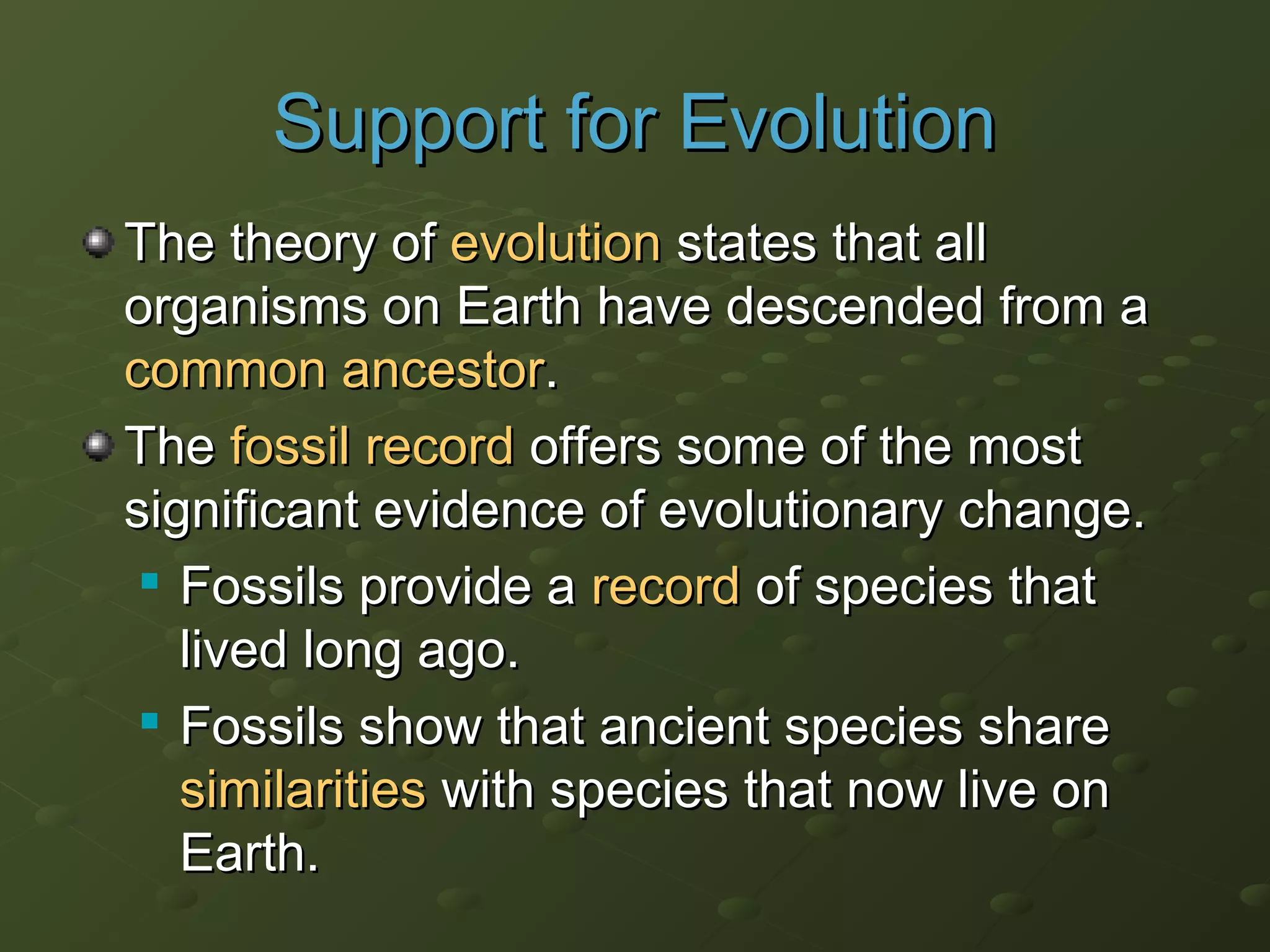 Support for EvolutionSupport for Evolution
The theory ofThe theory of evolutionevolution states that allstates that all
organisms on Earth have descended from aorganisms on Earth have descended from a
common ancestorcommon ancestor..
TheThe fossil recordfossil record offers some of the mostoffers some of the most
significant evidence of evolutionary change.significant evidence of evolutionary change.

Fossils provide aFossils provide a recordrecord of species thatof species that
lived long ago.lived long ago.

Fossils show that ancient species shareFossils show that ancient species share
similaritiessimilarities with species that now live onwith species that now live on
Earth.Earth.
 