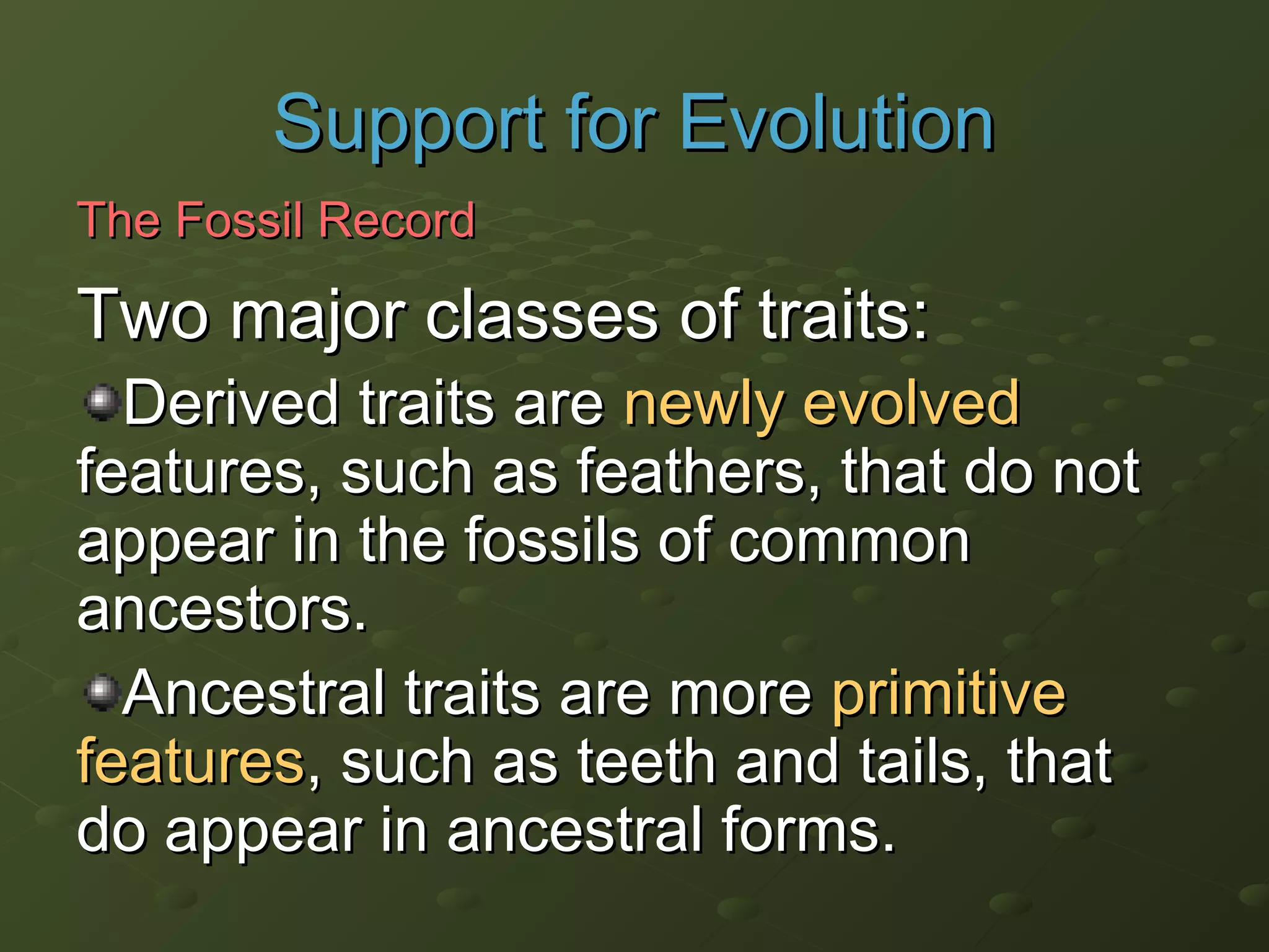 Two major classes of traits:Two major classes of traits:
Derived traits areDerived traits are newly evolvednewly evolved
features, such as feathers, that do notfeatures, such as feathers, that do not
appear in the fossils of commonappear in the fossils of common
ancestors.ancestors.
Ancestral traitsAncestral traits are moreare more primitiveprimitive
featuresfeatures, such as teeth and tails, that, such as teeth and tails, that
do appear in ancestral forms.do appear in ancestral forms.
Support for EvolutionSupport for Evolution
The Fossil RecordThe Fossil Record
 