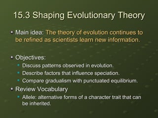 15.3 Shaping Evolutionary Theory15.3 Shaping Evolutionary Theory
Main idea:Main idea: The theory of evolution continues toThe theory of evolution continues to
be refined as scientists learn new information.be refined as scientists learn new information.
Objectives:Objectives:

Discuss patterns observed in evolution.Discuss patterns observed in evolution.

Describe factors that influence speciation.Describe factors that influence speciation.

Compare gradualism with punctuated equilibrium.Compare gradualism with punctuated equilibrium.
Review VocabularyReview Vocabulary

Allele: alternative forms of a character trait that canAllele: alternative forms of a character trait that can
be inherited.be inherited.
 