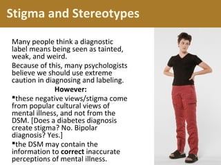 Stigma and Stereotypes
Many people think a diagnostic
label means being seen as tainted,
weak, and weird.
Because of this, many psychologists
believe we should use extreme
caution in diagnosing and labeling.
However:
these negative views/stigma come
from popular cultural views of
mental illness, and not from the
DSM. [Does a diabetes diagnosis
create stigma? No. Bipolar
diagnosis? Yes.]
the DSM may contain the
information to correct inaccurate
perceptions of mental illness.
 