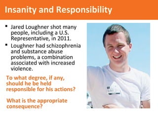 Insanity and Responsibility
 Jared Loughner shot many
people, including a U.S.
Representative, in 2011.
 Loughner had schizophrenia
and substance abuse
problems, a combination
associated with increased
violence.
What is the appropriate
consequence?
To what degree, if any,
should he be held
responsible for his actions?
 