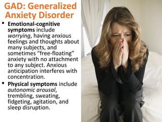 GAD: Generalized
Anxiety Disorder
 Emotional-cognitive
symptoms include
worrying, having anxious
feelings and thoughts about
many subjects, and
sometimes “free-floating”
anxiety with no attachment
to any subject. Anxious
anticipation interferes with
concentration.
 Physical symptoms include
autonomic arousal,
trembling, sweating,
fidgeting, agitation, and
sleep disruption.
 