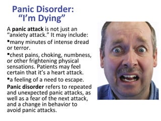 Panic Disorder:
“I’m Dying”
A panic attack is not just an
“anxiety attack.” It may include:
many minutes of intense dread
or terror.
chest pains, choking, numbness,
or other frightening physical
sensations. Patients may feel
certain that it’s a heart attack.
a feeling of a need to escape.
Panic disorder refers to repeated
and unexpected panic attacks, as
well as a fear of the next attack,
and a change in behavior to
avoid panic attacks.
 