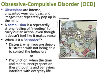 Obsessive-Compulsive Disorder [OCD]
 Obsessions are intense,
unwanted worries, ideas, and
images that repeatedly pop up in
the mind.
 A compulsion is a repeatedly
strong feeling of “needing” to
carry out an action, even though
it doesn’t feel like it makes sense.
 When is it a “disorder”?
 Distress: when you are deeply
frustrated with not being able
to control the behaviors
or
 Dysfunction: when the time
and mental energy spent on
these thoughts and behaviors
interfere with everyday life
 