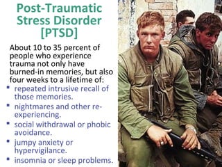 Post-Traumatic
Stress Disorder
[PTSD]
About 10 to 35 percent of
people who experience
trauma not only have
burned-in memories, but also
four weeks to a lifetime of:
 repeated intrusive recall of
those memories.
 nightmares and other re-
experiencing.
 social withdrawal or phobic
avoidance.
 jumpy anxiety or
hypervigilance.
 insomnia or sleep problems.
 
