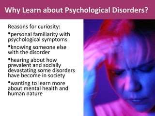Why Learn about Psychological Disorders?
Reasons for curiosity:
personal familiarity with
psychological symptoms
knowing someone else
with the disorder
hearing about how
prevalent and socially
devastating some disorders
have become in society
wanting to learn more
about mental health and
human nature
 
