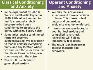 Operant Conditioning
and Anxiety
Classical Conditioning
and Anxiety
 We may feel anxious in a
situation and make a decision
to leave. This makes us feel
better and our anxious
avoidance was just reinforced.
 If we know we have locked a
door but feel anxious and
compelled to re-check,
rechecking will help us
temporarily feel better.
 The result is an increase in
anxious thoughts and
behaviors.
 In the experiment by John B.
Watson and Rosalie Rayner in
1920, Little Albert learned to
feel fear around a rabbit
because he had been
conditioned to associate the
bunny with a loud scary noise.
 Sometimes, such a conditioned
response becomes
overgeneralized. We may begin
to fear all animals, everything
fluffy, and any location where
we had seen those, or even fear
that those items could appear
soon along with the noise.
 The result is a phobia or
generalized anxiety.
 