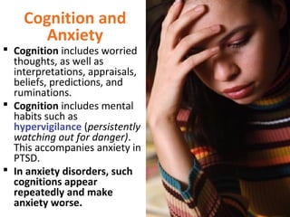Cognition and
Anxiety
 Cognition includes worried
thoughts, as well as
interpretations, appraisals,
beliefs, predictions, and
ruminations.
 Cognition includes mental
habits such as
hypervigilance (persistently
watching out for danger).
This accompanies anxiety in
PTSD.
 In anxiety disorders, such
cognitions appear
repeatedly and make
anxiety worse.
 