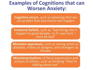 Examples of Cognitions that can
Worsen Anxiety:
Cognitive errors, such as believing that we
can predict that bad events will happen
Irrational beliefs, such as “bad things don’t
happen to good people, so if I was hurt, I
must be bad”
Mistaken appraisals, such as seeing aches as
diseases, noises as dangers, and strangers as
threats
Misinterpretations of facial expressions and
actions of others, such as thinking “they’re
talking about me”
 