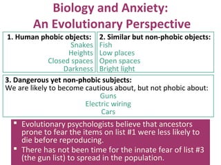 Biology and Anxiety:
An Evolutionary Perspective
3. Dangerous yet non-phobic subjects:
We are likely to become cautious about, but not phobic about:
Guns
Electric wiring
Cars
 Evolutionary psychologists believe that ancestors
prone to fear the items on list #1 were less likely to
die before reproducing.
 There has not been time for the innate fear of list #3
(the gun list) to spread in the population.
1. Human phobic objects:
Snakes
Heights
Closed spaces
Darkness
2. Similar but non-phobic objects:
Fish
Low places
Open spaces
Bright light
 