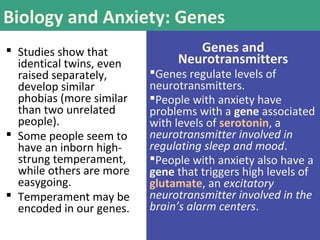 Biology and Anxiety: Genes
 Studies show that
identical twins, even
raised separately,
develop similar
phobias (more similar
than two unrelated
people).
 Some people seem to
have an inborn high-
strung temperament,
while others are more
easygoing.
 Temperament may be
encoded in our genes.
Genes and
Neurotransmitters
Genes regulate levels of
neurotransmitters.
People with anxiety have
problems with a gene associated
with levels of serotonin, a
neurotransmitter involved in
regulating sleep and mood.
People with anxiety also have a
gene that triggers high levels of
glutamate, an excitatory
neurotransmitter involved in the
brain’s alarm centers.
 