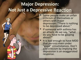 Major Depression:
Not Just a Depressive Reaction
 Some people make an unfair
criticism of themselves or
others with major
depression: “There is nothing
to be depressed about.”
 If someone with asthma has
an attack, do we say, “what
do you have to be gasping
about?”
 It is bad enough to have MDD
that persists even under
“good” circumstances. Don’t
add criticism by implying the
depression is an exaggerated
response.
 