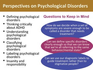 Perspectives on Psychological Disorders
 Defining psychological
disorders
 Thinking critically
about ADHD
 Understanding
psychological
disorders
 Classifying
psychological
disorders
 Labeling psychological
disorders
 Insanity and
responsibility
How do we decide when a set of
symptoms are severe enough to be
called a disorder that needs
treatment?
Can we define specific disorders
clearly enough so that we can know
that we’re all referring to the same
behavior/mental state?
Can we use our diagnostic labels to
guide treatment rather than to
stigmatize people?
Questions to Keep in Mind
 