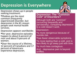 Depression is Everywhere
Depression shows up in people
seeking treatment:
Phobias are the most
common (frequently
experienced) disorder, but
depression is the #1 reason
people seek mental health
services.
Depression appears worldwide:
Per year, depressive episodes
happen to about 6 percent of
men and about 9 percent of
women.
Over the course of a lifetime,
12 percent of Canadians and 17
percent of Americans
experience depression.
Depression: The “Common
Cold” of Disorders?
Although both are “common”
(occurring frequently and
pervasively), comparing depression
to a cold doesn’t work.
Depression:
is more dangerous because of
suicide risk.
has fewer observable symptoms.
is more lasting than a cold, and is
less likely to go away just with time.
is much less contagious.
And…depressive pain is beyond
sniffles.
 