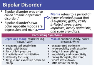 Bipolar Disorder
 Bipolar disorder was once
called “manic-depressive
disorder.”
 Bipolar disorder’s two
polar opposite moods are
depression and mania.
Mania refers to a period of
hyper-elevated mood that
is euphoric, giddy, easily
irritated, hyperactive,
impulsive, overly optimistic,
and even grandiose.
Contrasting Symptoms
Depressed mood: stuck feeling
“down,” with:
Mania: euphoric, giddy, easily
irritated, with:
 exaggerated pessimism
 social withdrawal
 lack of felt pleasure
 inactivity and no initiative
 difficulty focusing
 fatigue and excessive desire to
sleep
 exaggerated optimism
 hypersociality and sexuality
 delight in everything
 impulsivity and overactivity
 racing thoughts; the mind
won’t settle down
 little desire for sleep
 