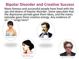 Many famous and successful people have lived with the
ups and downs of bipolar disorder. Some speculate that
the depressive periods gave them ideas, and the manic
episodes gave them creative energy. Any evidence of
mood swings here?
Bipolar Disorder and Creative Success
 