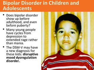 Bipolar Disorder in Children and
Adolescents
 Does bipolar disorder
show up before
adulthood, and even
before puberty?
 Many young people
have cycles from
depression to
extended rage rather
than mania.
 The DSM-V may have
a new diagnosis for
these kids: disruptive
mood dysregulation
disorder.
 