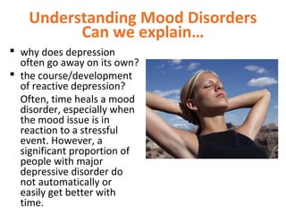 Understanding Mood Disorders
Can we explain…
 why does depression
often go away on its own?
 the course/development
of reactive depression?
Often, time heals a mood
disorder, especially when
the mood issue is in
reaction to a stressful
event. However, a
significant proportion of
people with major
depressive disorder do
not automatically or
easily get better with
time.
 
