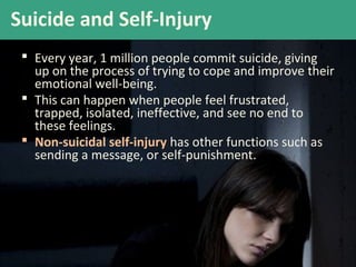 Suicide and Self-Injury
 Every year, 1 million people commit suicide, giving
up on the process of trying to cope and improve their
emotional well-being.
 This can happen when people feel frustrated,
trapped, isolated, ineffective, and see no end to
these feelings.
 Non-suicidal self-injury has other functions such as
sending a message, or self-punishment.
 