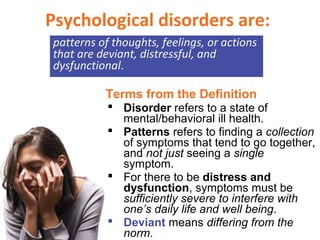 Psychological disorders are:
patterns of thoughts, feelings, or actions
that are deviant, distressful, and
dysfunctional.
 Disorder refers to a state of
mental/behavioral ill health.
 Patterns refers to finding a collection
of symptoms that tend to go together,
and not just seeing a single
symptom.
 For there to be distress and
dysfunction, symptoms must be
sufficiently severe to interfere with
one’s daily life and well being.
 Deviant means differing from the
norm.
Terms from the Definition
 