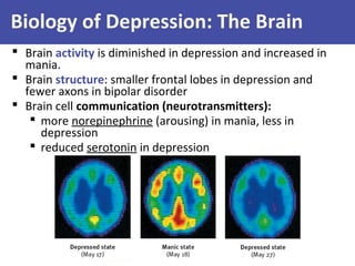 Biology of Depression: The Brain
 Brain activity is diminished in depression and increased in
mania.
 Brain structure: smaller frontal lobes in depression and
fewer axons in bipolar disorder
 Brain cell communication (neurotransmitters):
 more norepinephrine (arousing) in mania, less in
depression
 reduced serotonin in depression
 