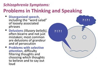 Schizophrenia Symptoms:
Problems in Thinking and Speaking
 Disorganized speech,
including the “word salad”
of loosely associated
phrases
 Delusions (illusory beliefs),
often bizarre and not just
mistaken; most common
are delusions of grandeur
and of persecution
 Problems with selective
attention, difficulty
filtering thoughts and
choosing which thoughts
to believe and to say out
loud
? ! ? !
? ! ? !
 