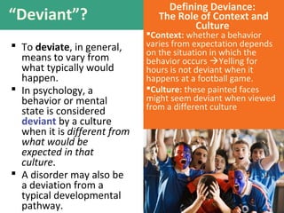“Deviant”?
 To deviate, in general,
means to vary from
what typically would
happen.
 In psychology, a
behavior or mental
state is considered
deviant by a culture
when it is different from
what would be
expected in that
culture.
 A disorder may also be
a deviation from a
typical developmental
pathway.
Defining Deviance:
The Role of Context and
Culture
Context: whether a behavior
varies from expectation depends
on the situation in which the
behavior occurs Yelling for
hours is not deviant when it
happens at a football game.
Culture: these painted faces
might seem deviant when viewed
from a different culture
 