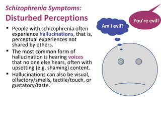  People with schizophrenia often
experience hallucinations, that is,
perceptual experiences not
shared by others.
 The most common form of
hallucination is hearing voices
that no one else hears, often with
upsetting (e.g. shaming) content.
 Hallucinations can also be visual,
olfactory/smells, tactile/touch, or
gustatory/taste.
You’re evil!
Am I evil?
Schizophrenia Symptoms:
Disturbed Perceptions
 