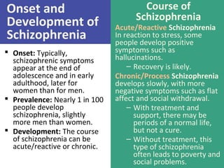 Onset and
Development of
Schizophrenia
 Onset: Typically,
schizophrenic symptoms
appear at the end of
adolescence and in early
adulthood, later for
women than for men.
 Prevalence: Nearly 1 in 100
people develop
schizophrenia, slightly
more men than women.
 Development: The course
of schizophrenia can be
acute/reactive or chronic.
Course of
Schizophrenia
Acute/Reactive Schizophrenia
In reaction to stress, some
people develop positive
symptoms such as
hallucinations.
– Recovery is likely.
Chronic/Process Schizophrenia
develops slowly, with more
negative symptoms such as flat
affect and social withdrawal.
– With treatment and
support, there may be
periods of a normal life,
but not a cure.
– Without treatment, this
type of schizophrenia
often leads to poverty and
social problems.
 