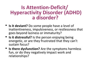 Is Attention-Deficit/
Hyperactivity Disorder (ADHD)
a disorder?
 Is it deviant? Do some people have a level of
inattentiveness, impulsiveness, or restlessness that
goes beyond laziness or immaturity?
 Is it distressful? Is the person enjoying being
energetic, or are they frustrated that they can’t
sustain focus?
 Is there dysfunction? Are the symptoms harmless
fun, or do they negatively impact work and
relationships?
 
