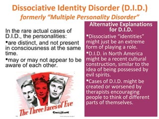 Dissociative Identity Disorder (D.I.D.)
formerly “Multiple Personality Disorder”
In the rare actual cases of
D.I.D., the personalities:
are distinct, and not present
in consciousness at the same
time.
may or may not appear to be
aware of each other.
Alternative Explanations
for D.I.D.
Dissociative “identities”
might just be an extreme
form of playing a role.
D.I.D. in North America
might be a recent cultural
construction, similar to the
idea of being possessed by
evil spirits.
Cases of D.I.D. might be
created or worsened by
therapists encouraging
people to think of different
parts of themselves.
 