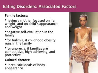 Eating Disorders: Associated Factors
Family factors:
having a mother focused on her
weight, and on child’s appearance
and weight
negative self-evaluation in the
family
for bulimia, if childhood obesity
runs in the family
for anorexia, if families are
competitive, high-achieving, and
protective
Cultural factors:
unrealistic ideals of body
appearance
 