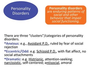 Personality disorders
are enduring patterns of
social and other
behavior that impair
social functioning.
There are three “clusters”/categories of personality
disorders.
Anxious: e.g., Avoidant P.D., ruled by fear of social
rejection
Eccentric/Odd: e.g. Schizoid P.D., with flat affect, no
social attachments
Dramatic: e.g. Histrionic, attention-seeking;
narcissistic, self-centered; antisocial, amoral
Personality
Disorders
 