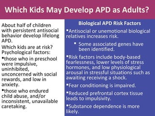 Which Kids May Develop APD as Adults?
About half of children
with persistent antisocial
behavior develop lifelong
APD.
Which kids are at risk?
Psychological factors:
those who in preschool
were impulsive,
uninhibited,
unconcerned with social
rewards, and low in
anxiety.
those who endured
child abuse, and/or
inconsistent, unavailable
caretaking.
Biological APD Risk Factors
Antisocial or unemotional biological
relatives increases risk.
 Some associated genes have
been identified.
Risk factors include body-based
fearlessness, lower levels of stress
hormones, and low physiological
arousal in stressful situations such as
awaiting receiving a shock.
Fear conditioning is impaired.
Reduced prefrontal cortex tissue
leads to impulsivity.
Substance dependence is more
likely.
 