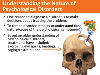 Understanding the Nature of
Psychological Disorders
 One reason to diagnose a disorder is to make
decisions about treating the problem.
 To treat a disorder, it helps to understand the
nature/cause of the psychological symptoms.
 Based on older understanding of
psychological disorders,
treatments have included:
exorcising evil spirits, beatings,
caging/restraint, and
 