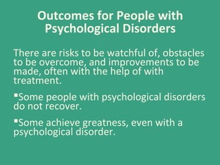 Outcomes for People with
Psychological Disorders
There are risks to be watchful of, obstacles
to be overcome, and improvements to be
made, often with the help of with
treatment.
Some people with psychological disorders
do not recover.
Some achieve greatness, even with a
psychological disorder.
 