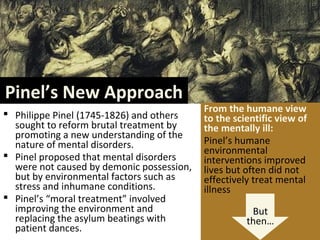 Pinel’s New Approach
 Philippe Pinel (1745-1826) and others
sought to reform brutal treatment by
promoting a new understanding of the
nature of mental disorders.
 Pinel proposed that mental disorders
were not caused by demonic possession,
but by environmental factors such as
stress and inhumane conditions.
 Pinel’s “moral treatment” involved
improving the environment and
replacing the asylum beatings with
patient dances.
From the humane view
to the scientific view of
the mentally ill:
Pinel’s humane
environmental
interventions improved
lives but often did not
effectively treat mental
illness
But
then…
 