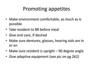 Promoting appetites
• Make environment comfortable, as much as is
possible
• Take resident to BR before meal
• Give oral care, if desired
• Make sure dentures, glasses, hearing aids are in
or on
• Make sure resident is upright – 90 degree angle
• Give adaptive equipment (see pic on pg 262)
 