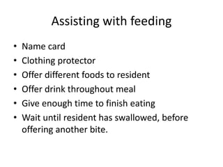 Assisting with feeding
• Name card
• Clothing protector
• Offer different foods to resident
• Offer drink throughout meal
• Give enough time to finish eating
• Wait until resident has swallowed, before
offering another bite.
 