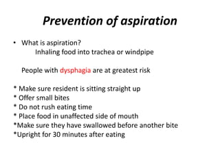 Prevention of aspiration
• What is aspiration?
Inhaling food into trachea or windpipe
People with dysphagia are at greatest risk
* Make sure resident is sitting straight up
* Offer small bites
* Do not rush eating time
* Place food in unaffected side of mouth
*Make sure they have swallowed before another bite
*Upright for 30 minutes after eating
 