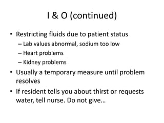 I & O (continued)
• Restricting fluids due to patient status
– Lab values abnormal, sodium too low
– Heart problems
– Kidney problems
• Usually a temporary measure until problem
resolves
• If resident tells you about thirst or requests
water, tell nurse. Do not give…
 