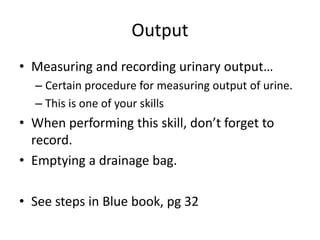 Output
• Measuring and recording urinary output…
– Certain procedure for measuring output of urine.
– This is one of your skills
• When performing this skill, don’t forget to
record.
• Emptying a drainage bag.
• See steps in Blue book, pg 32
 