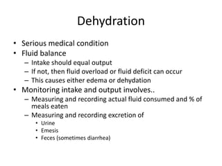 Dehydration
• Serious medical condition
• Fluid balance
– Intake should equal output
– If not, then fluid overload or fluid deficit can occur
– This causes either edema or dehydation
• Monitoring intake and output involves..
– Measuring and recording actual fluid consumed and % of
meals eaten
– Measuring and recording excretion of
• Urine
• Emesis
• Feces (sometimes diarrhea)
 