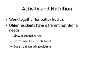 Activity and Nutrition
• Work together for better health.
• Older residents have different nutritional
needs
– Slower metabolism
– Don’t need as much food
– Constipation big problem
 