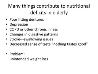 Many things contribute to nutritional
deficits in elderly
• Poor fitting dentures
• Depression
• COPD or other chronic illness
• Changes in digestive patterns
• Stroke---swallowing issues
• Decreased sense of taste “nothing tastes good”
• Problem:
unintended weight loss
 