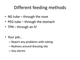 Different feeding methods
• NG tube – through the nose
• PEG tube – through the stomach
• TPN – through an IV
• Your job…
– Report any problems with tubing
– Redness around dressing site
– Any alarms
 